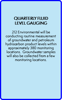  QUARTERLY FLUID LEVEL GAUGING  212 Environmental will be conducting routine measurement of groundwater and petroleum hydrocarbon product levels within approximately 380 monitoring locations. Groundwater samples will also be collected from a few monitoring locations. 