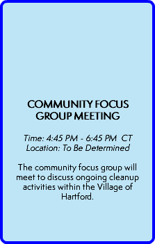  COMMUNITY FOCUS GROUP MEETING   Time: 4:45 PM - 6:45 PM CT Location: To Be Determined  The community focus group will meet to discuss ongoing cleanup activities within the Village of Hartford.