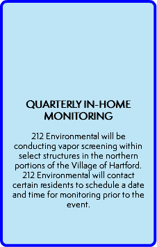  QUARTERLY IN-HOME MONITORING  212 Environmental will be conducting vapor screening within select structures in the northern portions of the Village of Hartford. 212 Environmental will contact certain residents to schedule a date and time for monitoring prior to the event. 