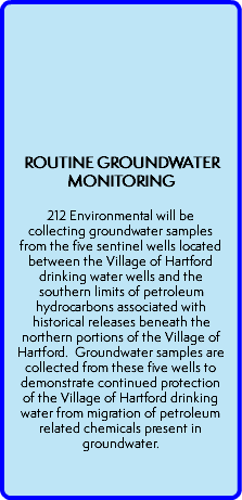  ROUTINE GROUNDWATER MONITORING  212 Environmental will be collecting groundwater samples from the five sentinel wells located between the Village of Hartford drinking water wells and the southern limits of petroleum hydrocarbons associated with historical releases beneath the northern portions of the Village of Hartford. Groundwater samples are collected from these five wells to demonstrate continued protection of the Village of Hartford drinking water from migration of petroleum related chemicals present in groundwater.