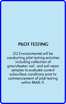  PILOT TESTING  212 Environmental will be conducting pilot testing activities including collection of groundwater, soil , and soil vapor samples to evaluate current subsurface conditions prior to commencement of pilot testing within RMA-11. 