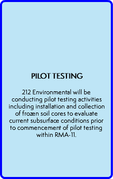  PILOT TESTING  212 Environmental will be conducting pilot testing activities including installation and collection of frozen soil cores to evaluate current subsurface conditions prior to commencement of pilot testing within RMA-11. 