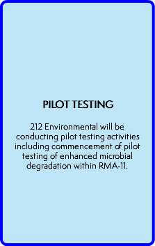  PILOT TESTING  212 Environmental will be conducting pilot testing activities including commencement of pilot testing of enhanced microbial degradation within RMA-11.