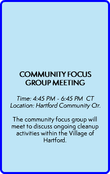  COMMUNITY FOCUS GROUP MEETING   Time: 4:45 PM - 6:45 PM CT Location: Hartford Community Ctr.  The community focus group will meet to discuss ongoing cleanup activities within the Village of Hartford.